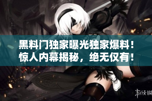 黑料門獨家曝光獨家爆料！驚人內幕揭秘，絕無僅有！