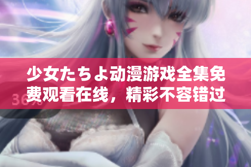 少女たちよ動(dòng)漫游戲全集免費(fèi)觀看在線，精彩不容錯(cuò)過(guò)，超越期待的視聽(tīng)盛宴!