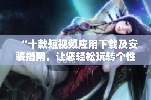 “十款短視頻應(yīng)用下載及安裝指南，讓您輕松玩轉(zhuǎn)個性視頻制作”