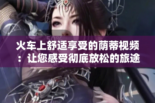 火車上舒適享受的蔭蒂視頻：讓您感受徹底放松的旅途體驗(yàn)