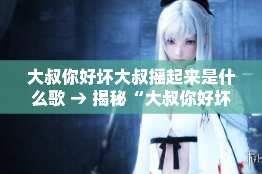 大叔你好壞大叔搖起來是什么歌 → 揭秘“大叔你好壞大叔搖起來”背后的神秘音樂