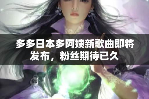 多多日本多阿姨新歌曲即將發(fā)布，粉絲期待已久