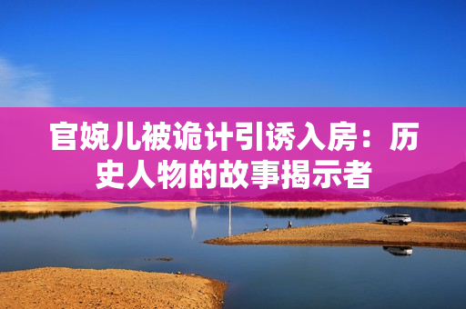 官婉兒被詭計引誘入房：歷史人物的故事揭示者
