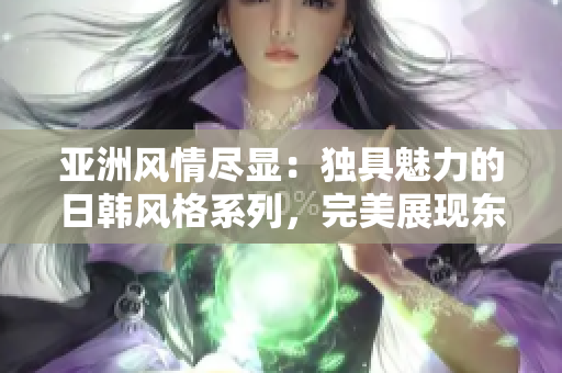 亞洲風(fēng)情盡顯：獨(dú)具魅力的日韓風(fēng)格系列，完美展現(xiàn)東方美學(xué)