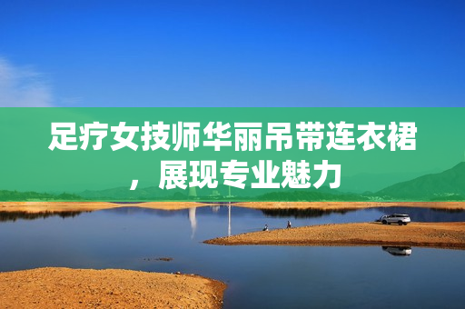 足療女技師華麗吊帶連衣裙，展現(xiàn)專業(yè)魅力