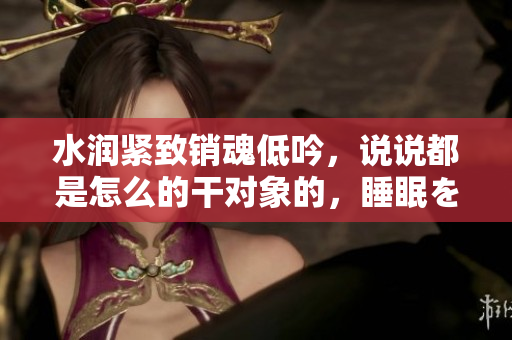 水潤緊致銷魂低吟，說說都是怎么的干對(duì)象的，睡眠を取らなくてもいい，睡覺抓著小雞一晚上會(huì)怎樣，睡過年紀(jì)最大的多少歲六十多，水潤緊致銷魂低吟古代24