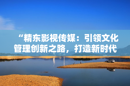 “精東影視傳媒：引領(lǐng)文化管理創(chuàng)新之路，打造新時(shí)代影視藝術(shù)風(fēng)潮”