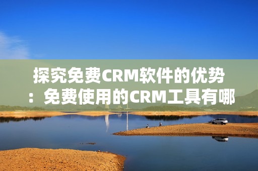 探究免費CRM軟件的優(yōu)勢：免費使用的CRM工具有哪些優(yōu)點？