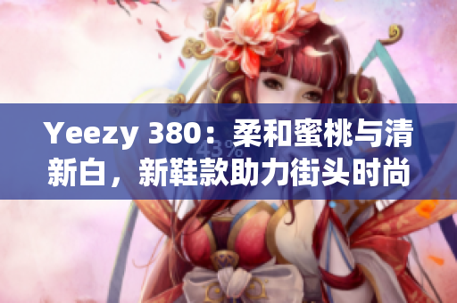 Yeezy 380：柔和蜜桃與清新白，新鞋款助力街頭時尚