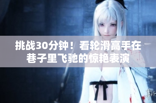 挑戰(zhàn)30分鐘！看輪滑高手在巷子里飛馳的驚艷表演