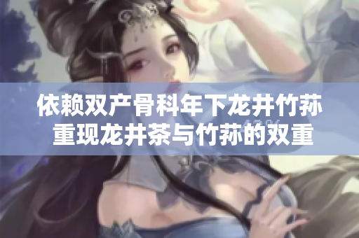 依賴雙產(chǎn)骨科年下龍井竹蓀 重現(xiàn)龍井茶與竹蓀的雙重健康魅力