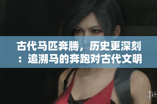 古代馬匹奔騰，歷史更深刻：追溯馬的奔跑對古代文明的影響