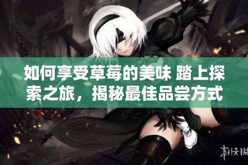 如何享受草莓的美味 踏上探索之旅，揭秘最佳品嘗方式