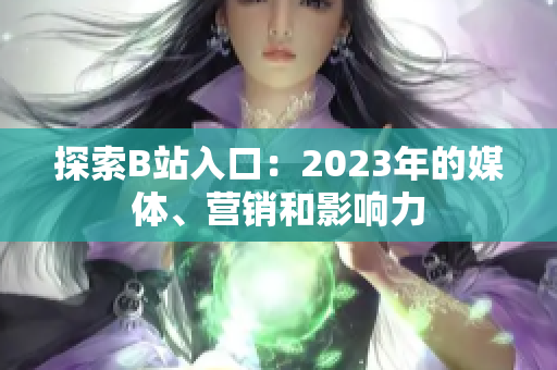 探索B站入口：2023年的媒體、營(yíng)銷(xiāo)和影響力