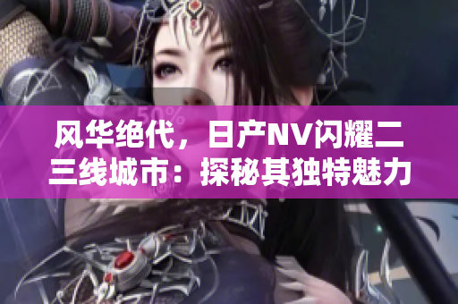 風華絕代，日產(chǎn)NV閃耀二三線城市：探秘其獨特魅力與市場前景