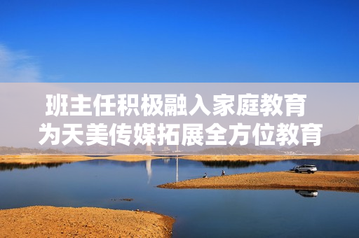 班主任積極融入家庭教育 為天美傳媒拓展全方位教育模式