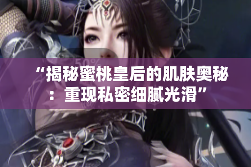 “揭秘蜜桃皇后的肌膚奧秘：重現(xiàn)私密細(xì)膩光滑”