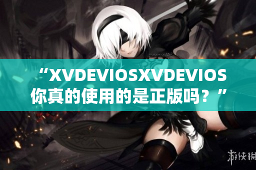 “XVDEVIOSXVDEVIOS 你真的使用的是正版嗎？”