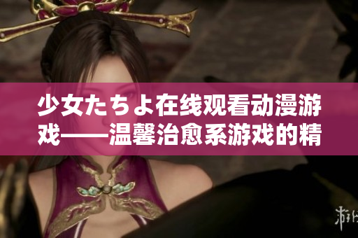 少女たちよ在線觀看動(dòng)漫游戲——溫馨治愈系游戲的精彩世界