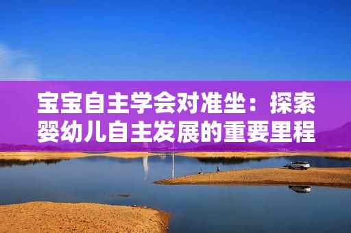 寶寶自主學(xué)會(huì)對(duì)準(zhǔn)坐：探索嬰幼兒自主發(fā)展的重要里程碑