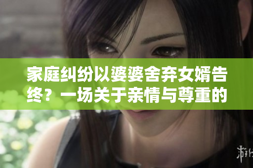 家庭糾紛以婆婆舍棄女婿告終？一場關(guān)于親情與尊重的故事