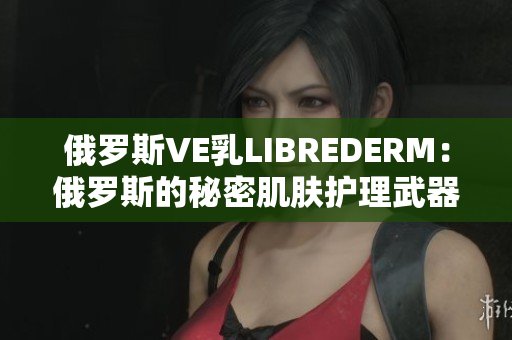 俄羅斯VE乳LIBREDERM：俄羅斯的秘密肌膚護理武器