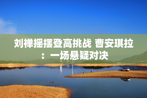 劉禪搖擺登高挑戰(zhàn) 曹安琪拉：一場(chǎng)懸疑對(duì)決
