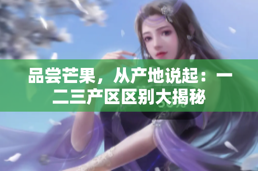 品嘗芒果，從產(chǎn)地說起：一二三產(chǎn)區(qū)區(qū)別大揭秘