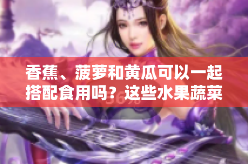香蕉、菠蘿和黃瓜可以一起搭配食用嗎？這些水果蔬菜的吃法你可能還不知道