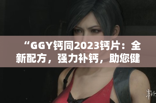 “GGY鈣同2023鈣片：全新配方，強力補鈣，助您健康骨骼”