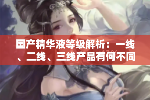 國產(chǎn)精華液等級解析：一線、二線、三線產(chǎn)品有何不同？