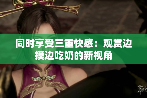 同時享受三重快感：觀賞邊摸邊吃奶的新視角