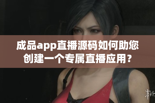 成品app直播源碼如何助您創(chuàng)建一個專屬直播應(yīng)用？