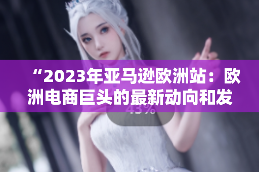 “2023年亞馬遜歐洲站：歐洲電商巨頭的最新動(dòng)向和發(fā)展趨勢(shì)”