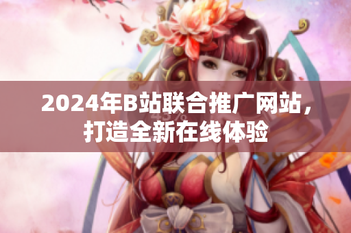 2024年B站聯(lián)合推廣網(wǎng)站，打造全新在線體驗