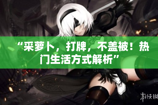 “采蘿卜，打牌，不蓋被！熱門(mén)生活方式解析”