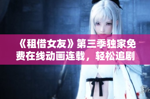 《租借女友》第三季獨(dú)家免費(fèi)在線動(dòng)畫(huà)連載，輕松追劇解放心情