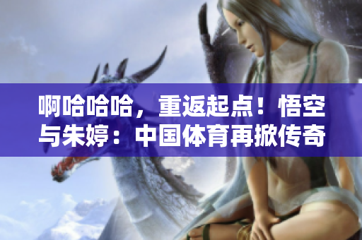 啊哈哈哈，重返起點(diǎn)！悟空與朱婷：中國(guó)體育再掀傳奇