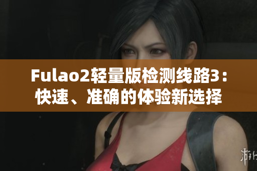 Fulao2輕量版檢測(cè)線路3：快速、準(zhǔn)確的體驗(yàn)新選擇