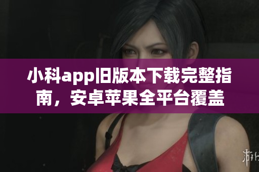 小科app舊版本下載完整指南，安卓蘋果全平臺(tái)覆蓋