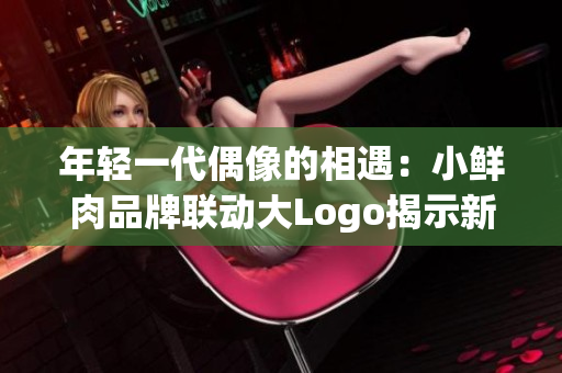 年輕一代偶像的相遇：小鮮肉品牌聯(lián)動大Logo揭示新時代潮流