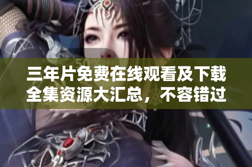 三年片免費(fèi)在線觀看及下載全集資源大匯總，不容錯過