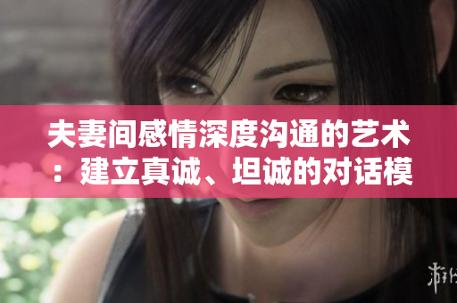 夫妻間感情深度溝通的藝術(shù)：建立真誠、坦誠的對話模式