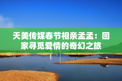 天美傳媒春節(jié)相親孟孟：回家尋覓愛情的奇幻之旅