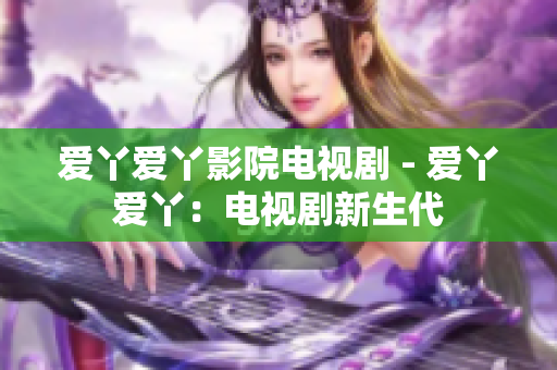愛(ài)丫愛(ài)丫影院電視劇 - 愛(ài)丫愛(ài)丫：電視劇新生代