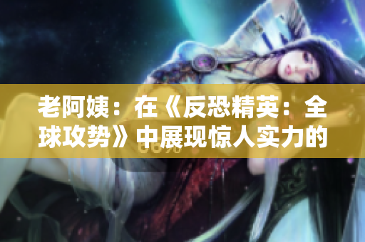 老阿姨：在《反恐精英：全球攻勢》中展現(xiàn)驚人實力的傳奇比賽