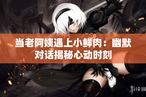 當老阿姨遇上小鮮肉：幽默對話揭秘心動時刻