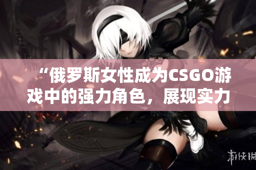 “俄羅斯女性成為CSGO游戲中的強力角色，展現(xiàn)實力和魅力”
