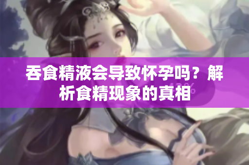 吞食精液會導(dǎo)致懷孕嗎？解析食精現(xiàn)象的真相