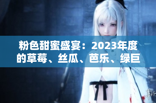 粉色甜蜜盛宴：2023年度的草莓、絲瓜、芭樂、綠巨人、櫻桃、秋葵全新呈現(xiàn)